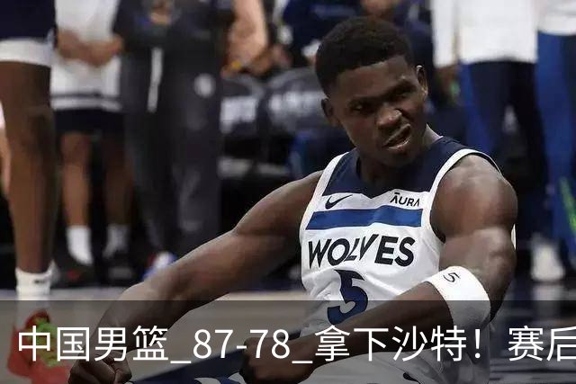 中国男篮 87‑78 拿下沙特！赛后评分：3 人拉满，2 人亮眼，2 人达标